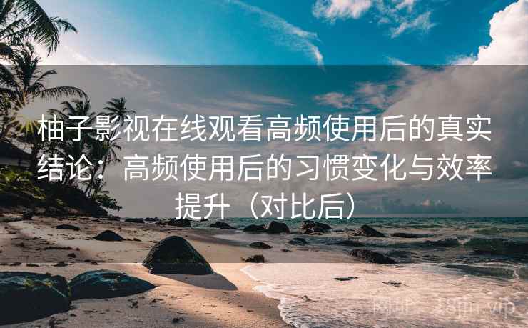 柚子影视在线观看高频使用后的真实结论：高频使用后的习惯变化与效率提升（对比后）