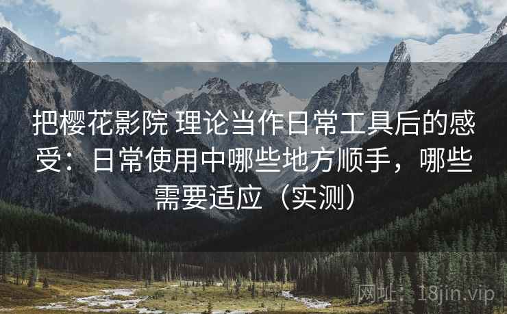 把樱花影院 理论当作日常工具后的感受：日常使用中哪些地方顺手，哪些需要适应（实测）
