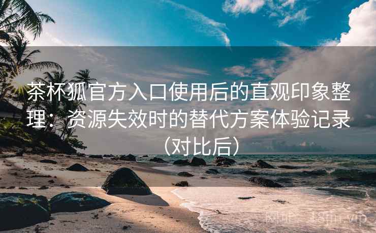 茶杯狐官方入口使用后的直观印象整理：资源失效时的替代方案体验记录（对比后）