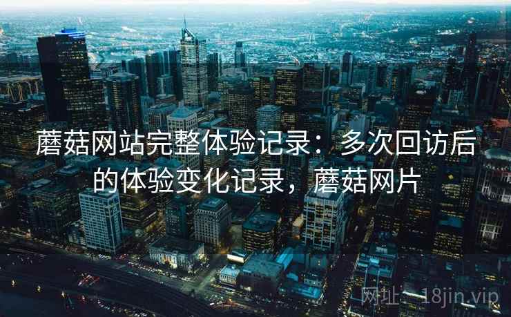 蘑菇网站完整体验记录：多次回访后的体验变化记录，蘑菇网片
