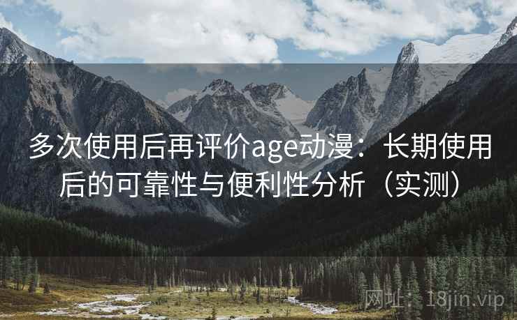 多次使用后再评价age动漫：长期使用后的可靠性与便利性分析（实测）