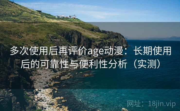 多次使用后再评价age动漫：长期使用后的可靠性与便利性分析（实测）