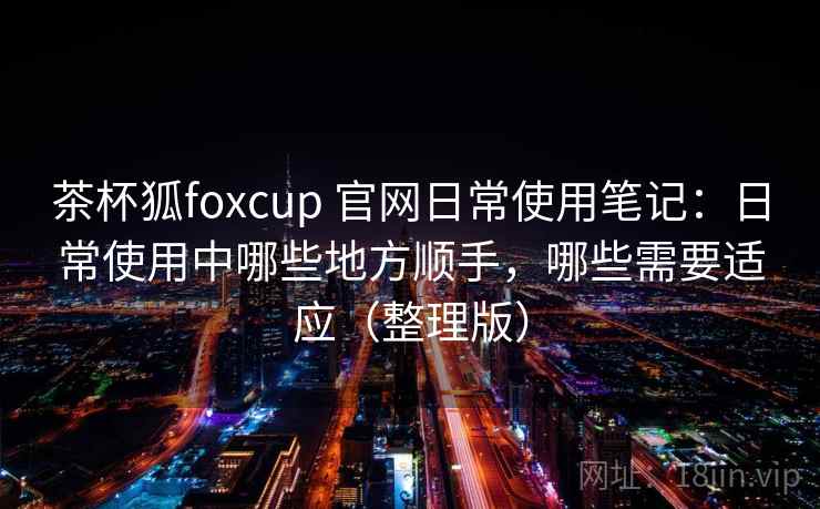 茶杯狐foxcup 官网日常使用笔记：日常使用中哪些地方顺手，哪些需要适应（整理版）
