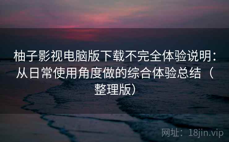 柚子影视电脑版下载不完全体验说明：从日常使用角度做的综合体验总结（整理版）