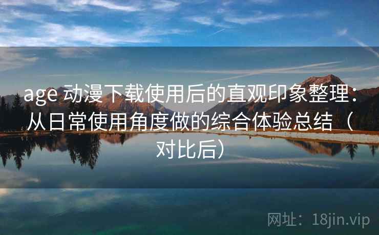 age 动漫下载使用后的直观印象整理：从日常使用角度做的综合体验总结（对比后）