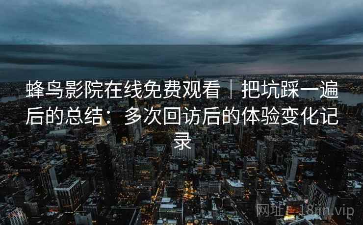 蜂鸟影院在线免费观看｜把坑踩一遍后的总结：多次回访后的体验变化记录