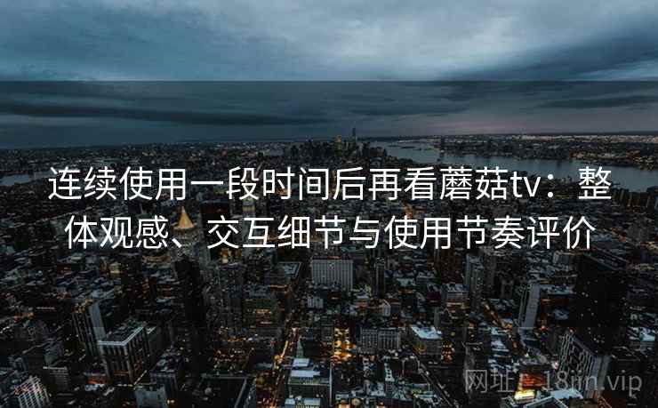 连续使用一段时间后再看蘑菇tv：整体观感、交互细节与使用节奏评价