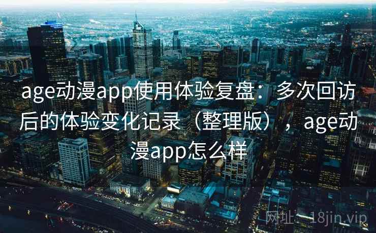 age动漫app使用体验复盘：多次回访后的体验变化记录（整理版），age动漫app怎么样