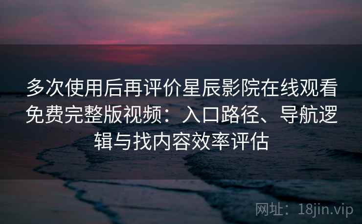多次使用后再评价星辰影院在线观看免费完整版视频：入口路径、导航逻辑与找内容效率评估