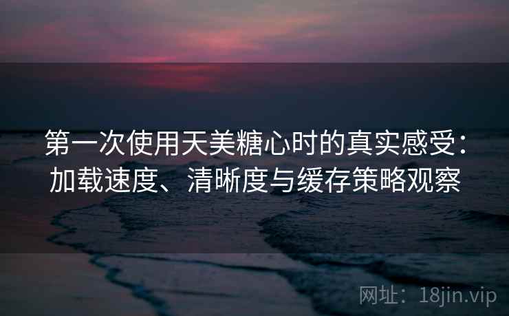 第一次使用天美糖心时的真实感受：加载速度、清晰度与缓存策略观察
