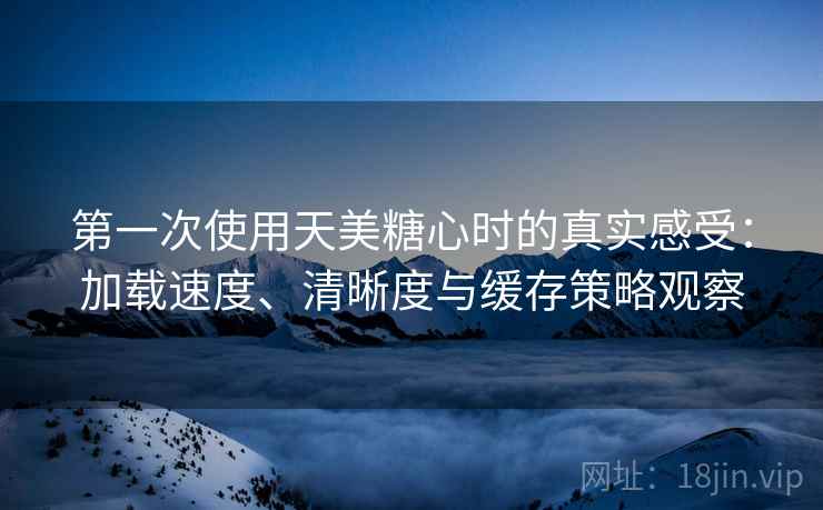 第一次使用天美糖心时的真实感受：加载速度、清晰度与缓存策略观察