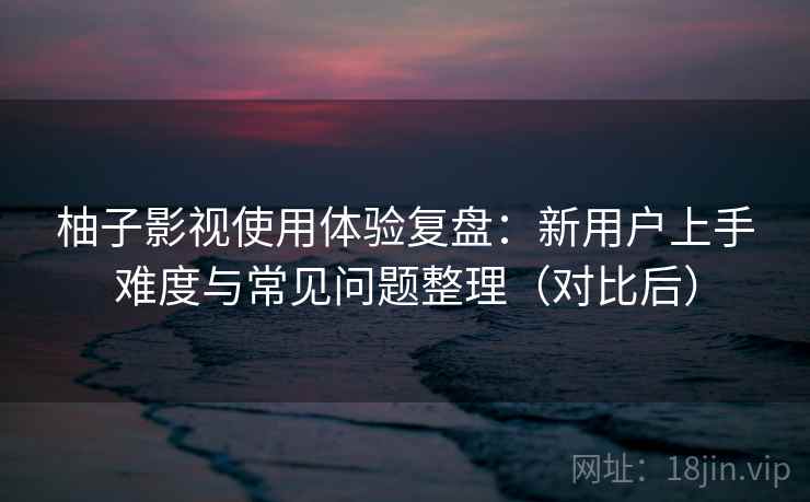 柚子影视使用体验复盘：新用户上手难度与常见问题整理（对比后）