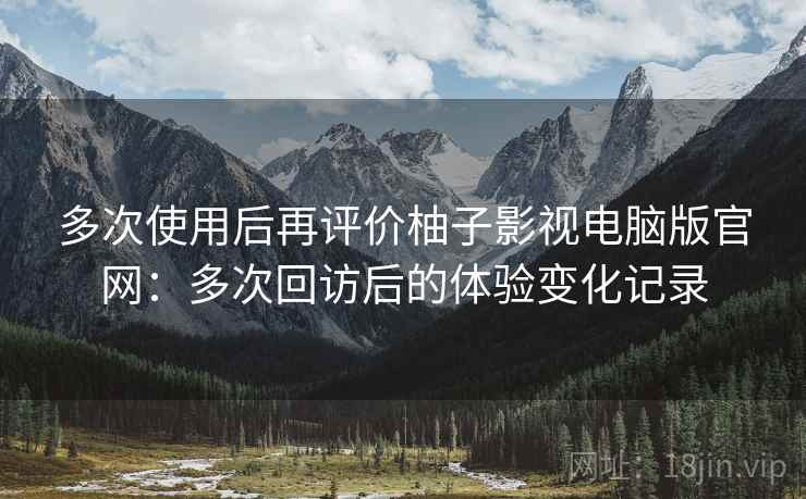 多次使用后再评价柚子影视电脑版官网：多次回访后的体验变化记录