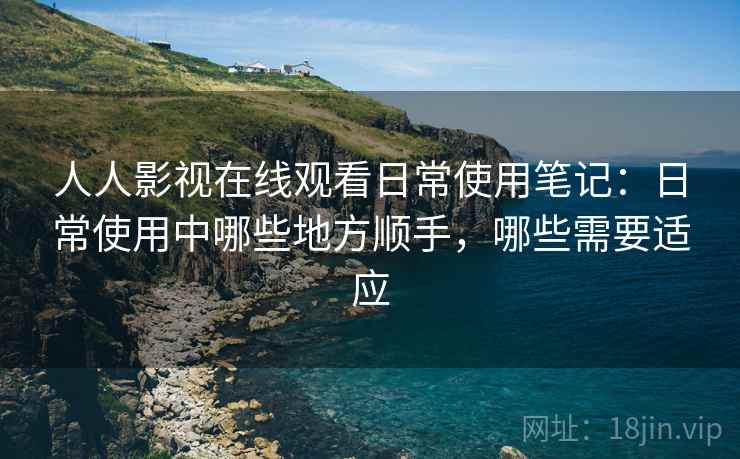 人人影视在线观看日常使用笔记：日常使用中哪些地方顺手，哪些需要适应