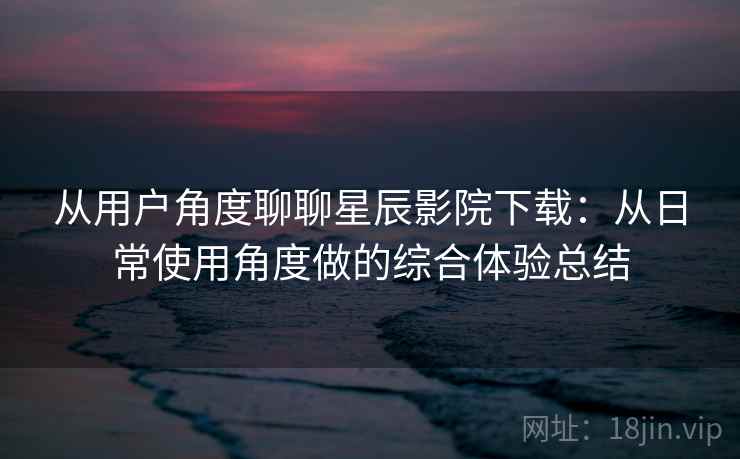 从用户角度聊聊星辰影院下载：从日常使用角度做的综合体验总结