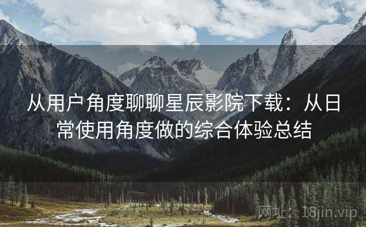 从用户角度聊聊星辰影院下载：从日常使用角度做的综合体验总结