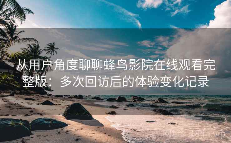 从用户角度聊聊蜂鸟影院在线观看完整版：多次回访后的体验变化记录
