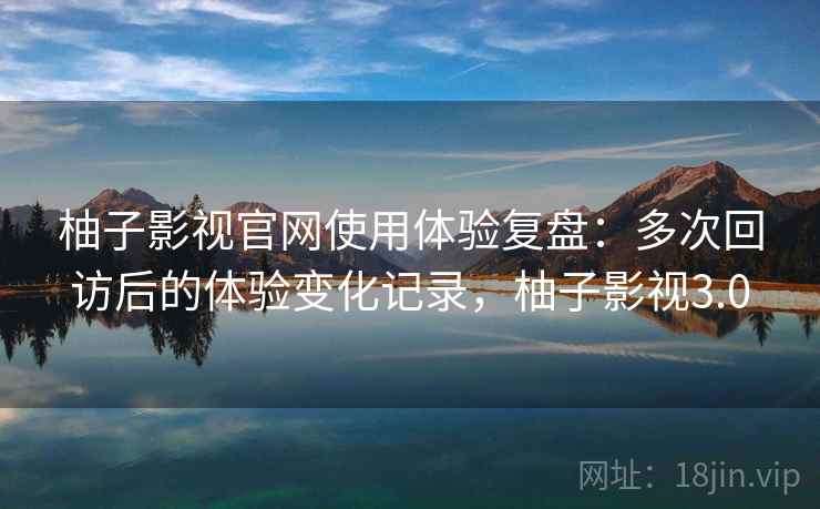 柚子影视官网使用体验复盘：多次回访后的体验变化记录，柚子影视3.0