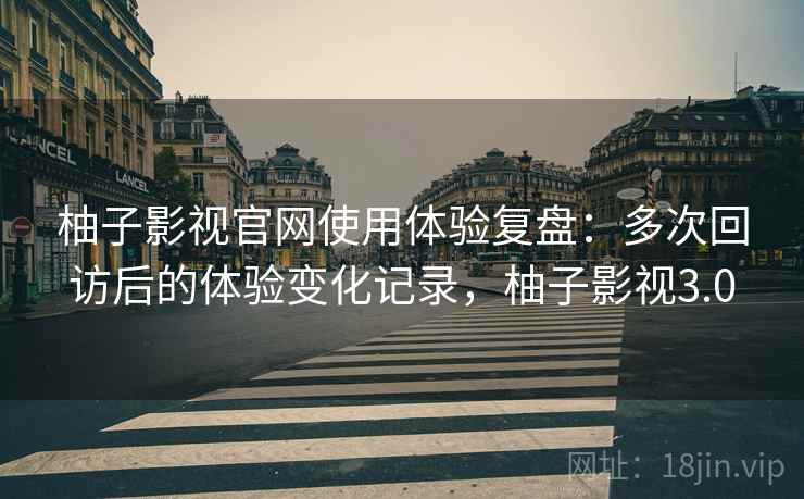 柚子影视官网使用体验复盘：多次回访后的体验变化记录，柚子影视3.0