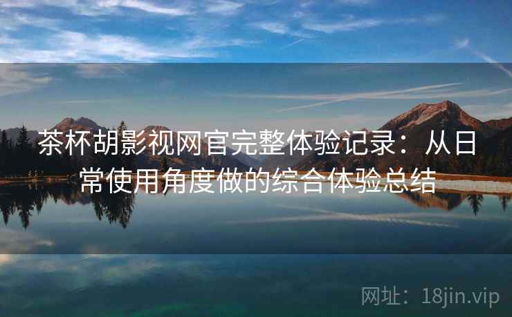 茶杯胡影视网官完整体验记录：从日常使用角度做的综合体验总结