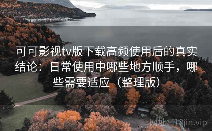 可可影视tv版下载高频使用后的真实结论：日常使用中哪些地方顺手，哪些需要适应（整理版）