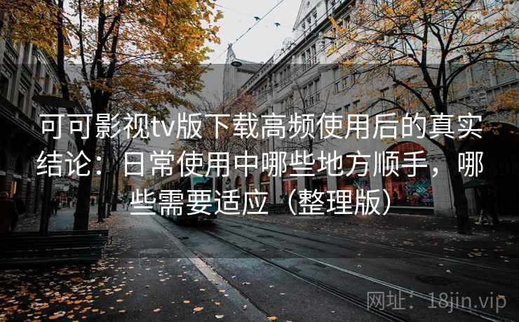 可可影视tv版下载高频使用后的真实结论：日常使用中哪些地方顺手，哪些需要适应（整理版）