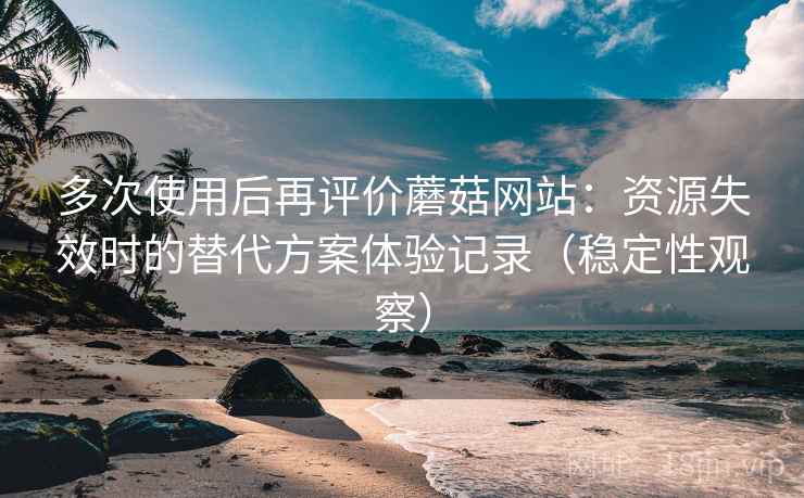 多次使用后再评价蘑菇网站：资源失效时的替代方案体验记录（稳定性观察）