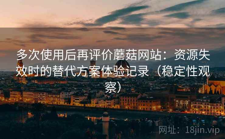 多次使用后再评价蘑菇网站：资源失效时的替代方案体验记录（稳定性观察）